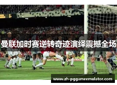 曼联加时赛逆转奇迹演绎震撼全场