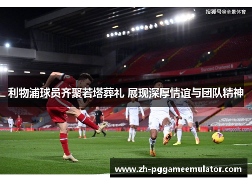 利物浦球员齐聚若塔葬礼 展现深厚情谊与团队精神