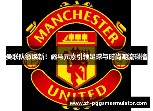 曼联队徽焕新！彪马元素引领足球与时尚潮流碰撞